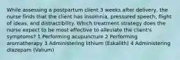 While assessing a postpartum client 3 weeks after delivery, the nurse finds that the client has insomnia, pressured speech, flight of ideas, and distractibility. Which treatment strategy does the nurse expect to be most effective to alleviate the client's symptoms? 1 Performing acupuncture 2 Performing aromatherapy 3 Administering lithium (Eskalith) 4 Administering diazepam (Valium)