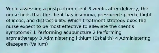 While assessing a postpartum client 3 weeks after delivery, the nurse finds that the client has insomnia, pressured speech, flight of ideas, and distractibility. Which treatment strategy does the nurse expect to be most effective to alleviate the client's symptoms? 1 Performing acupuncture 2 Performing aromatherapy 3 Administering lithium (Eskalith) 4 Administering diazepam (Valium)