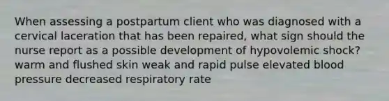 When assessing a postpartum client who was diagnosed with a cervical laceration that has been repaired, what sign should the nurse report as a possible development of hypovolemic shock? warm and flushed skin weak and rapid pulse elevated blood pressure decreased respiratory rate