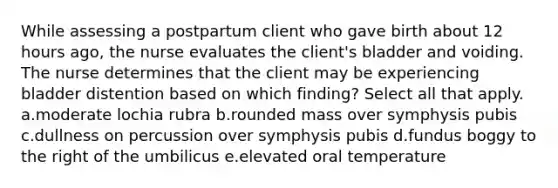 While assessing a postpartum client who gave birth about 12 hours ago, the nurse evaluates the client's bladder and voiding. The nurse determines that the client may be experiencing bladder distention based on which finding? Select all that apply. a.moderate lochia rubra b.rounded mass over symphysis pubis c.dullness on percussion over symphysis pubis d.fundus boggy to the right of the umbilicus e.elevated oral temperature