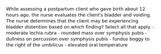 While assessing a postpartum client who gave birth about 12 hours ago, the nurse evaluates the client's bladder and voiding. The nurse determines that the client may be experiencing bladder distention based on which finding? Select all that apply. - moderate lochia rubra - rounded mass over symphysis pubis - dullness on percussion over symphysis pubis - fundus boggy to the right of the umbilicus - elevated oral temperature