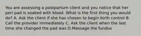 You are assessing a postpartum client and you notice that her peri pad is soaked with blood. What is the first thing you would do? A. Ask the client if she has chosen to begin birth control B. Call the provider immediately C. Ask the client when the last time she changed the pad was D.Massage the fundus