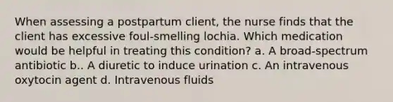 When assessing a postpartum client, the nurse finds that the client has excessive foul-smelling lochia. Which medication would be helpful in treating this condition? a. A broad-spectrum antibiotic b.. A diuretic to induce urination c. An intravenous oxytocin agent d. Intravenous fluids