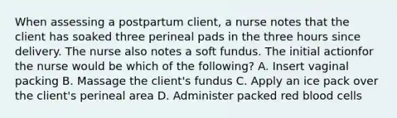 When assessing a postpartum client, a nurse notes that the client has soaked three perineal pads in the three hours since delivery. The nurse also notes a soft fundus. The initial actionfor the nurse would be which of the following? A. Insert vaginal packing B. Massage the client's fundus C. Apply an ice pack over the client's perineal area D. Administer packed red blood cells