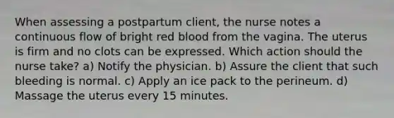 When assessing a postpartum client, the nurse notes a continuous flow of bright red blood from the vagina. The uterus is firm and no clots can be expressed. Which action should the nurse take? a) Notify the physician. b) Assure the client that such bleeding is normal. c) Apply an ice pack to the perineum. d) Massage the uterus every 15 minutes.