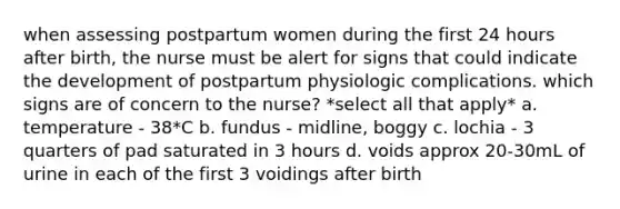 when assessing postpartum women during the first 24 hours after birth, the nurse must be alert for signs that could indicate the development of postpartum physiologic complications. which signs are of concern to the nurse? *select all that apply* a. temperature - 38*C b. fundus - midline, boggy c. lochia - 3 quarters of pad saturated in 3 hours d. voids approx 20-30mL of urine in each of the first 3 voidings after birth