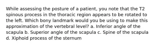 While assessing the posture of a patient, you note that the T2 spinous process in the thoracic region appears to be rotated to the left. Which bony landmark would you be using to make this approximation of the vertebral level? a. Inferior angle of the scapula b. Superior angle of the scapula c. Spine of the scapula d. Xiphoid process of the sternum