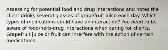 Assessing for potential food and drug interactions and notes the client drinks several glasses of grapefruit juice each day. Which types of medications could have an interaction? You need to be aware of food/herb-drug interactions when caring for clients. Grapefruit juice or fruit can interfere with the action of certain medications.