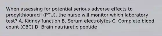 When assessing for potential serious adverse effects to propylthiouracil (PTU), the nurse will monitor which laboratory test? A. Kidney function B. Serum electrolytes C. Complete blood count (CBC) D. Brain natriuretic peptide