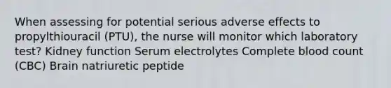 When assessing for potential serious adverse effects to propylthiouracil (PTU), the nurse will monitor which laboratory test? Kidney function Serum electrolytes Complete blood count (CBC) Brain natriuretic peptide