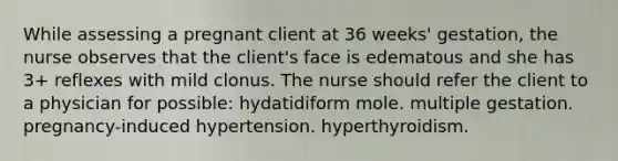 While assessing a pregnant client at 36 weeks' gestation, the nurse observes that the client's face is edematous and she has 3+ reflexes with mild clonus. The nurse should refer the client to a physician for possible: hydatidiform mole. multiple gestation. pregnancy-induced hypertension. hyperthyroidism.