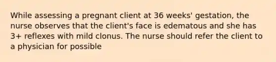 While assessing a pregnant client at 36 weeks' gestation, the nurse observes that the client's face is edematous and she has 3+ reflexes with mild clonus. The nurse should refer the client to a physician for possible