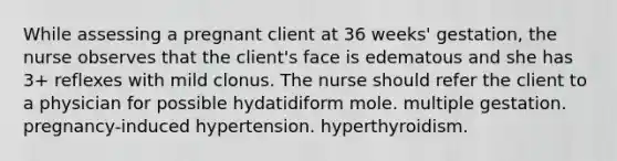 While assessing a pregnant client at 36 weeks' gestation, the nurse observes that the client's face is edematous and she has 3+ reflexes with mild clonus. The nurse should refer the client to a physician for possible hydatidiform mole. multiple gestation. pregnancy-induced hypertension. hyperthyroidism.