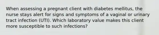 When assessing a pregnant client with diabetes mellitus, the nurse stays alert for signs and symptoms of a vaginal or urinary tract infection (UTI). Which laboratory value makes this client more susceptible to such infections?