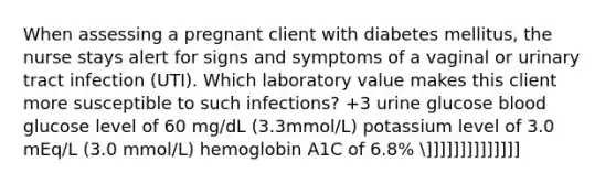 When assessing a pregnant client with diabetes mellitus, the nurse stays alert for signs and symptoms of a vaginal or urinary tract infection (UTI). Which laboratory value makes this client more susceptible to such infections? +3 urine glucose blood glucose level of 60 mg/dL (3.3mmol/L) potassium level of 3.0 mEq/L (3.0 mmol/L) hemoglobin A1C of 6.8% ]]]]]]]]]]]]]]