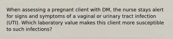 When assessing a pregnant client with DM, the nurse stays alert for signs and symptoms of a vaginal or urinary tract infection (UTI). Which laboratory value makes this client more susceptible to such infections?