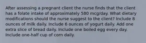 After assessing a pregnant client the nurse finds that the client has a folate intake of approximately 580 mcg/day. What dietary modifications should the nurse suggest to the client? Include 8 ounces of milk daily. Include 6 ounces of yogurt daily. Add one extra slice of bread daily. Include one boiled egg every day. Include one-half cup of corn daily.