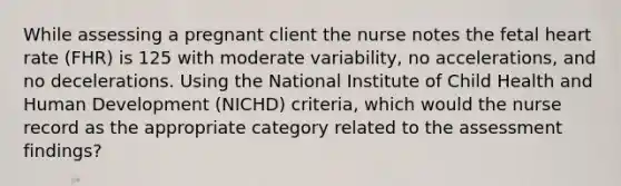 While assessing a pregnant client the nurse notes the fetal heart rate (FHR) is 125 with moderate variability, no accelerations, and no decelerations. Using the National Institute of Child Health and Human Development (NICHD) criteria, which would the nurse record as the appropriate category related to the assessment findings?