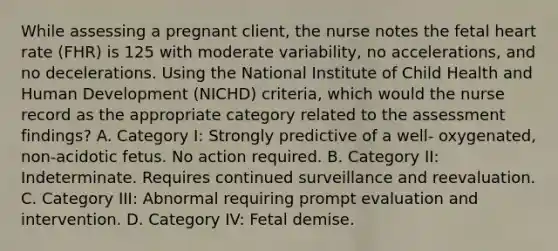 While assessing a pregnant client, the nurse notes the fetal heart rate (FHR) is 125 with moderate variability, no accelerations, and no decelerations. Using the National Institute of Child Health and Human Development (NICHD) criteria, which would the nurse record as the appropriate category related to the assessment findings? A. Category I: Strongly predictive of a well- oxygenated, non-acidotic fetus. No action required. B. Category II: Indeterminate. Requires continued surveillance and reevaluation. C. Category III: Abnormal requiring prompt evaluation and intervention. D. Category IV: Fetal demise.