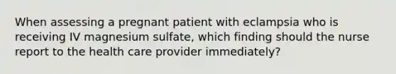 When assessing a pregnant patient with eclampsia who is receiving IV magnesium sulfate, which finding should the nurse report to the health care provider immediately?