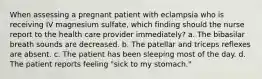 When assessing a pregnant patient with eclampsia who is receiving IV magnesium sulfate, which finding should the nurse report to the health care provider immediately? a. The bibasilar breath sounds are decreased. b. The patellar and triceps reflexes are absent. c. The patient has been sleeping most of the day. d. The patient reports feeling "sick to my stomach."