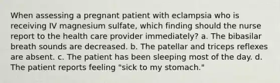 When assessing a pregnant patient with eclampsia who is receiving IV magnesium sulfate, which finding should the nurse report to the health care provider immediately? a. The bibasilar breath sounds are decreased. b. The patellar and triceps reflexes are absent. c. The patient has been sleeping most of the day. d. The patient reports feeling "sick to my stomach."