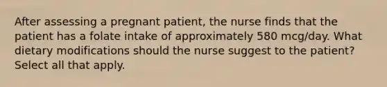 After assessing a pregnant patient, the nurse finds that the patient has a folate intake of approximately 580 mcg/day. What dietary modifications should the nurse suggest to the patient? Select all that apply.