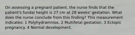 On assessing a pregnant patient, the nurse finds that the patient's fundal height is 27 cm at 28 weeks' gestation. What does the nurse conclude from this finding? This measurement indicates: 1 Polyhydramnios. 2 Multifetal gestation. 3 Ectopic pregnancy. 4 Normal development.