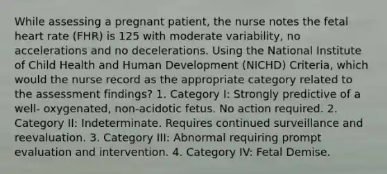 While assessing a pregnant patient, the nurse notes the fetal heart rate (FHR) is 125 with moderate variability, no accelerations and no decelerations. Using the National Institute of Child Health and Human Development (NICHD) Criteria, which would the nurse record as the appropriate category related to the assessment findings? 1. Category I: Strongly predictive of a well- oxygenated, non-acidotic fetus. No action required. 2. Category II: Indeterminate. Requires continued surveillance and reevaluation. 3. Category III: Abnormal requiring prompt evaluation and intervention. 4. Category IV: Fetal Demise.