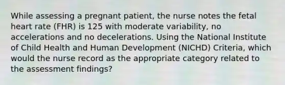 While assessing a pregnant patient, the nurse notes the fetal heart rate (FHR) is 125 with moderate variability, no accelerations and no decelerations. Using the National Institute of Child Health and Human Development (NICHD) Criteria, which would the nurse record as the appropriate category related to the assessment findings?