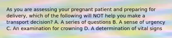 As you are assessing your pregnant patient and preparing for​ delivery, which of the following will NOT help you make a transport​ decision? A. A series of questions B. A sense of urgency C. An examination for crowning D. A determination of vital signs