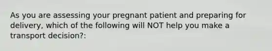 As you are assessing your pregnant patient and preparing for delivery, which of the following will NOT help you make a transport decision?: