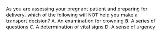 As you are assessing your pregnant patient and preparing for​ delivery, which of the following will NOT help you make a transport​ decision? A. An examination for crowning B. A series of questions C. A determination of vital signs D. A sense of urgency