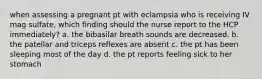 when assessing a pregnant pt with eclampsia who is receiving IV mag sulfate, which finding should the nurse report to the HCP immediately? a. the bibasilar breath sounds are decreased. b. the patellar and triceps reflexes are absent c. the pt has been sleeping most of the day d. the pt reports feeling sick to her stomach