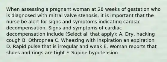 When assessing a pregnant woman at 28 weeks of gestation who is diagnosed with mitral valve stenosis, it is important that the nurse be alert for signs and symptoms indicating cardiac decompensation. Signs and symptoms of cardiac decompensation include (Select all that apply): A. Dry, hacking cough B. Othropnea C. Wheezing with inspiration an expiration D. Rapid pulse that is irregular and weak E. Woman reports that shoes and rings are tight F. Supine hypotension