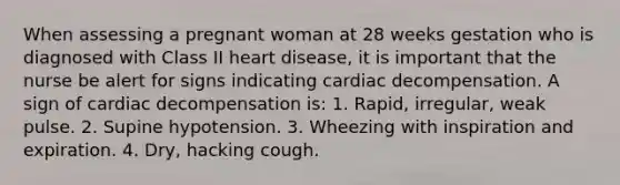 When assessing a pregnant woman at 28 weeks gestation who is diagnosed with Class II heart disease, it is important that the nurse be alert for signs indicating cardiac decompensation. A sign of cardiac decompensation is: 1. Rapid, irregular, weak pulse. 2. Supine hypotension. 3. Wheezing with inspiration and expiration. 4. Dry, hacking cough.