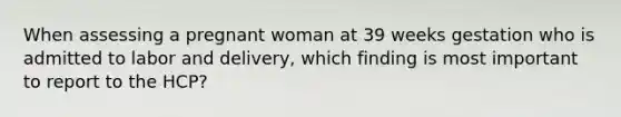 When assessing a pregnant woman at 39 weeks gestation who is admitted to labor and delivery, which finding is most important to report to the HCP?