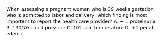 When assessing a pregnant woman who is 39 weeks gestation who is admitted to labor and delivery, which finding is most important to report the health care provider? A. + 1 proteinuria B. 130/70 blood pressure C. 102 oral temperature D. +1 pedal edema