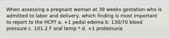 When assessing a pregnant woman at 39 weeks gestation who is admitted to labor and delivery, which finding is most important to report to the HCP? a. +1 pedal edema b. 130/70 <a href='https://www.questionai.com/knowledge/kD0HacyPBr-blood-pressure' class='anchor-knowledge'>blood pressure</a> c. 101.2 F oral temp * d. +1 proteinuria