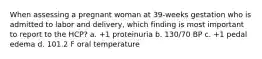 When assessing a pregnant woman at 39-weeks gestation who is admitted to labor and delivery, which finding is most important to report to the HCP? a. +1 proteinuria b. 130/70 BP c. +1 pedal edema d. 101.2 F oral temperature