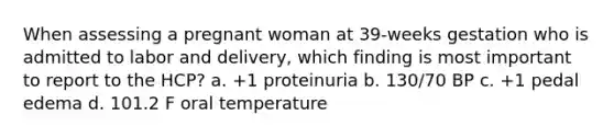 When assessing a pregnant woman at 39-weeks gestation who is admitted to labor and delivery, which finding is most important to report to the HCP? a. +1 proteinuria b. 130/70 BP c. +1 pedal edema d. 101.2 F oral temperature