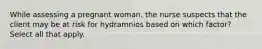 While assessing a pregnant woman, the nurse suspects that the client may be at risk for hydramnios based on which factor? Select all that apply.