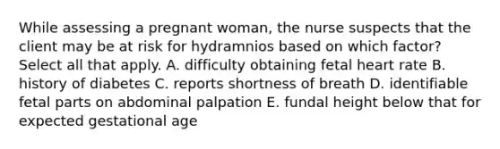 While assessing a pregnant woman, the nurse suspects that the client may be at risk for hydramnios based on which factor? Select all that apply. A. difficulty obtaining fetal heart rate B. history of diabetes C. reports shortness of breath D. identifiable fetal parts on abdominal palpation E. fundal height below that for expected gestational age