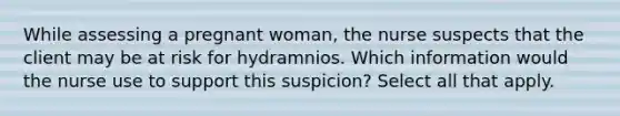 While assessing a pregnant woman, the nurse suspects that the client may be at risk for hydramnios. Which information would the nurse use to support this suspicion? Select all that apply.