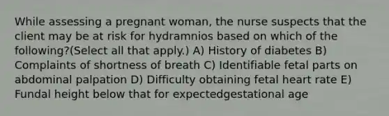 While assessing a pregnant woman, the nurse suspects that the client may be at risk for hydramnios based on which of the following?(Select all that apply.) A) History of diabetes B) Complaints of shortness of breath C) Identifiable fetal parts on abdominal palpation D) Difficulty obtaining fetal heart rate E) Fundal height below that for expectedgestational age