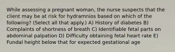 While assessing a pregnant woman, the nurse suspects that the client may be at risk for hydramnios based on which of the following? (Select all that apply.) A) History of diabetes B) Complaints of shortness of breath C) Identifiable fetal parts on abdominal palpation D) Difficulty obtaining fetal heart rate E) Fundal height below that for expected gestational age