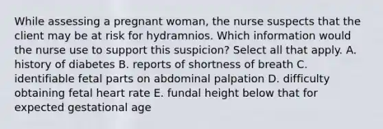 While assessing a pregnant woman, the nurse suspects that the client may be at risk for hydramnios. Which information would the nurse use to support this suspicion? Select all that apply. A. history of diabetes B. reports of shortness of breath C. identifiable fetal parts on abdominal palpation D. difficulty obtaining fetal heart rate E. fundal height below that for expected gestational age