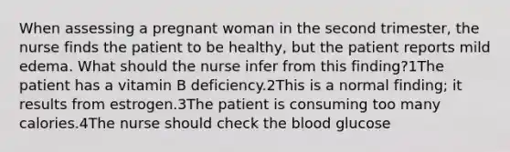 When assessing a pregnant woman in the second trimester, the nurse finds the patient to be healthy, but the patient reports mild edema. What should the nurse infer from this finding?1The patient has a vitamin B deficiency.2This is a normal finding; it results from estrogen.3The patient is consuming too many calories.4The nurse should check <a href='https://www.questionai.com/knowledge/k7oXMfj7lk-the-blood' class='anchor-knowledge'>the blood</a> glucose