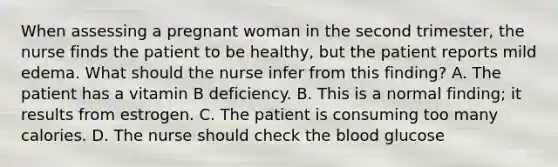 When assessing a pregnant woman in the second trimester, the nurse finds the patient to be healthy, but the patient reports mild edema. What should the nurse infer from this finding? A. The patient has a vitamin B deficiency. B. This is a normal finding; it results from estrogen. C. The patient is consuming too many calories. D. The nurse should check the blood glucose