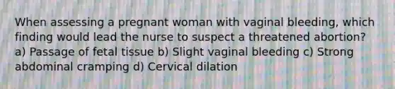 When assessing a pregnant woman with vaginal bleeding, which finding would lead the nurse to suspect a threatened abortion? a) Passage of fetal tissue b) Slight vaginal bleeding c) Strong abdominal cramping d) Cervical dilation